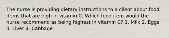 The nurse is providing dietary instructions to a client about food items that are high in vitamin C. Which food item would the nurse recommend as being highest in vitamin C? 1. Milk 2. Eggs 3. Liver 4. Cabbage