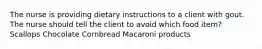 The nurse is providing dietary instructions to a client with gout. The nurse should tell the client to avoid which food item? Scallops Chocolate Cornbread Macaroni products