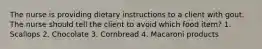 The nurse is providing dietary instructions to a client with gout. The nurse should tell the client to avoid which food item? 1. Scallops 2. Chocolate 3. Cornbread 4. Macaroni products