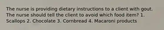 The nurse is providing dietary instructions to a client with gout. The nurse should tell the client to avoid which food item? 1. Scallops 2. Chocolate 3. Cornbread 4. Macaroni products