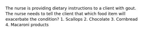 The nurse is providing dietary instructions to a client with gout. The nurse needs to tell the client that which food item will exacerbate the condition? 1. Scallops 2. Chocolate 3. Cornbread 4. Macaroni products