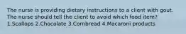 The nurse is providing dietary instructions to a client with gout. The nurse should tell the client to avoid which food item? 1.Scallops 2.Chocolate 3.Cornbread 4.Macaroni products