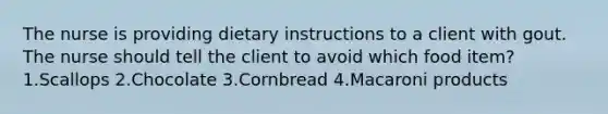 The nurse is providing dietary instructions to a client with gout. The nurse should tell the client to avoid which food item? 1.Scallops 2.Chocolate 3.Cornbread 4.Macaroni products