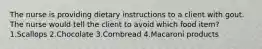 The nurse is providing dietary instructions to a client with gout. The nurse would tell the client to avoid which food item? 1.Scallops 2.Chocolate 3.Cornbread 4.Macaroni products