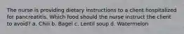 The nurse is providing dietary instructions to a client hospitalized for pancreatitis. Which food should the nurse instruct the client to avoid? a. Chili b. Bagel c. Lentil soup d. Watermelon