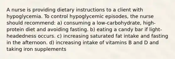 A nurse is providing dietary instructions to a client with hypoglycemia. To control hypoglycemic episodes, the nurse should recommend: a) consuming a low-carbohydrate, high-protein diet and avoiding fasting. b) eating a candy bar if light-headedness occurs. c) increasing saturated fat intake and fasting in the afternoon. d) increasing intake of vitamins B and D and taking iron supplements