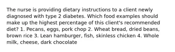 The nurse is providing dietary instructions to a client newly diagnosed with type 2 diabetes. Which food examples should make up the highest percentage of this client's recommended diet? 1. Pecans, eggs, pork chop 2. Wheat bread, dried beans, brown rice 3. Lean hamburger, fish, skinless chicken 4. Whole milk, cheese, dark chocolate