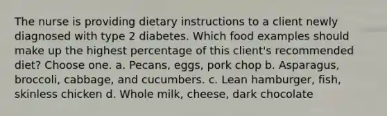 The nurse is providing dietary instructions to a client newly diagnosed with type 2 diabetes. Which food examples should make up the highest percentage of this client's recommended diet? Choose one. a. Pecans, eggs, pork chop b. Asparagus, broccoli, cabbage, and cucumbers. c. Lean hamburger, fish, skinless chicken d. Whole milk, cheese, dark chocolate