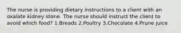 The nurse is providing dietary instructions to a client with an oxalate kidney stone. The nurse should instruct the client to avoid which food? 1.Breads 2.Poultry 3.Chocolate 4.Prune juice