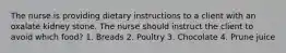 The nurse is providing dietary instructions to a client with an oxalate kidney stone. The nurse should instruct the client to avoid which food? 1. Breads 2. Poultry 3. Chocolate 4. Prune juice