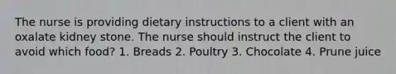 The nurse is providing dietary instructions to a client with an oxalate kidney stone. The nurse should instruct the client to avoid which food? 1. Breads 2. Poultry 3. Chocolate 4. Prune juice