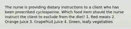 The nurse is providing dietary instructions to a client who has been prescribed cyclosporine. Which food item should the nurse instruct the client to exclude from the diet? 1. Red meats 2. Orange juice 3. Grapefruit juice 4. Green, leafy vegetables