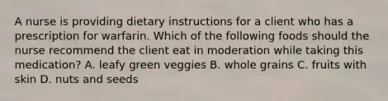 A nurse is providing dietary instructions for a client who has a prescription for warfarin. Which of the following foods should the nurse recommend the client eat in moderation while taking this medication? A. leafy green veggies B. whole grains C. fruits with skin D. nuts and seeds