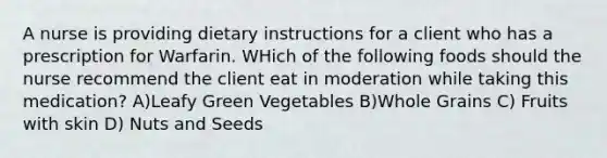 A nurse is providing dietary instructions for a client who has a prescription for Warfarin. WHich of the following foods should the nurse recommend the client eat in moderation while taking this medication? A)Leafy Green Vegetables B)Whole Grains C) Fruits with skin D) Nuts and Seeds