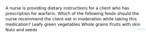 A nurse is providing dietary instructions for a client who has prescription for warfarin. Which of the following foods should the nurse recommend the client eat in moderation while taking this medication? Leafy green vegetables Whole grains Fruits with skin Nuts and seeds