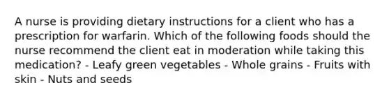 A nurse is providing dietary instructions for a client who has a prescription for warfarin. Which of the following foods should the nurse recommend the client eat in moderation while taking this medication? - Leafy green vegetables - Whole grains - Fruits with skin - Nuts and seeds