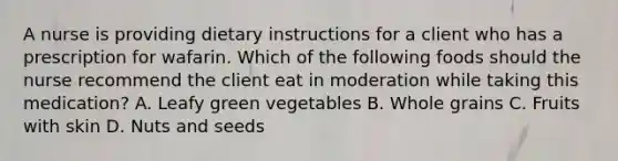 A nurse is providing dietary instructions for a client who has a prescription for wafarin. Which of the following foods should the nurse recommend the client eat in moderation while taking this medication? A. Leafy green vegetables B. Whole grains C. Fruits with skin D. Nuts and seeds