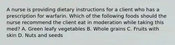 A nurse is providing dietary instructions for a client who has a prescription for warfarin. Which of the following foods should the nurse recommend the client eat in moderation while taking this med? A. Green leafy vegetables B. Whole grains C. Fruits with skin D. Nuts and seeds