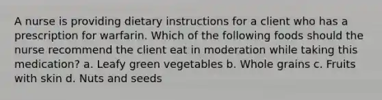 A nurse is providing dietary instructions for a client who has a prescription for warfarin. Which of the following foods should the nurse recommend the client eat in moderation while taking this medication? a. Leafy green vegetables b. Whole grains c. Fruits with skin d. Nuts and seeds