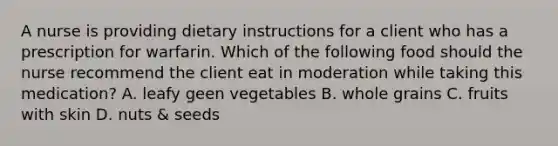 A nurse is providing dietary instructions for a client who has a prescription for warfarin. Which of the following food should the nurse recommend the client eat in moderation while taking this medication? A. leafy geen vegetables B. whole grains C. fruits with skin D. nuts & seeds