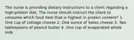 The nurse is providing dietary instructions to a client regarding a high-protein diet. The nurse should instruct the client to consume which food item that is highest in protein content? 1. One cup of cottage cheese 2. One ounce of Swiss cheese 3. Two tablespoons of peanut butter 4. One cup of evaporated whole milk