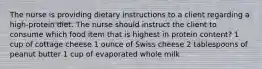 The nurse is providing dietary instructions to a client regarding a high-protein diet. The nurse should instruct the client to consume which food item that is highest in protein content? 1 cup of cottage cheese 1 ounce of Swiss cheese 2 tablespoons of peanut butter 1 cup of evaporated whole milk