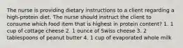 The nurse is providing dietary instructions to a client regarding a high-protein diet. The nurse should instruct the client to consume which food item that is highest in protein content? 1. 1 cup of cottage cheese 2. 1 ounce of Swiss cheese 3. 2 tablespoons of peanut butter 4. 1 cup of evaporated whole milk