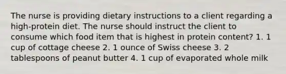 The nurse is providing dietary instructions to a client regarding a high-protein diet. The nurse should instruct the client to consume which food item that is highest in protein content? 1. 1 cup of cottage cheese 2. 1 ounce of Swiss cheese 3. 2 tablespoons of peanut butter 4. 1 cup of evaporated whole milk