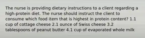 The nurse is providing dietary instructions to a client regarding a high-protein diet. The nurse should instruct the client to consume which food item that is highest in protein content? 1.1 cup of cottage cheese 2.1 ounce of Swiss cheese 3.2 tablespoons of peanut butter 4.1 cup of evaporated whole milk