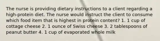 The nurse is providing dietary instructions to a client regarding a high-protein diet. The nurse would instruct the client to consume which food item that is highest in protein content? 1. 1 cup of cottage cheese 2. 1 ounce of Swiss cheese 3. 2 tablespoons of peanut butter 4. 1 cup of evaporated whole milk