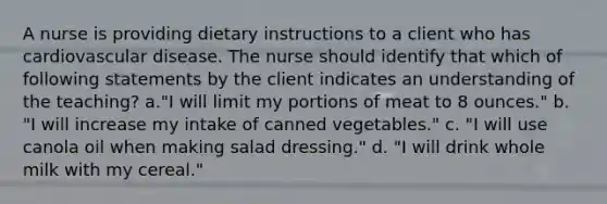 A nurse is providing dietary instructions to a client who has cardiovascular disease. The nurse should identify that which of following statements by the client indicates an understanding of the teaching? a."I will limit my portions of meat to 8 ounces." b. "I will increase my intake of canned vegetables." c. "I will use canola oil when making salad dressing." d. "I will drink whole milk with my cereal."