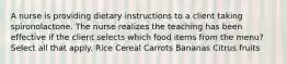 A nurse is providing dietary instructions to a client taking spironolactone. The nurse realizes the teaching has been effective if the client selects which food items from the menu? Select all that apply. Rice Cereal Carrots Bananas Citrus fruits