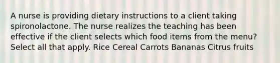 A nurse is providing dietary instructions to a client taking spironolactone. The nurse realizes the teaching has been effective if the client selects which food items from the menu? Select all that apply. Rice Cereal Carrots Bananas Citrus fruits