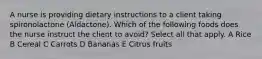 A nurse is providing dietary instructions to a client taking spironolactone (Aldactone). Which of the following foods does the nurse instruct the client to avoid? Select all that apply. A Rice B Cereal C Carrots D Bananas E Citrus fruits