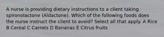 A nurse is providing dietary instructions to a client taking spironolactone (Aldactone). Which of the following foods does the nurse instruct the client to avoid? Select all that apply. A Rice B Cereal C Carrots D Bananas E Citrus fruits