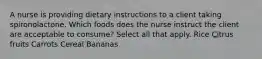 A nurse is providing dietary instructions to a client taking spironolactone. Which foods does the nurse instruct the client are acceptable to consume? Select all that apply. Rice Citrus fruits Carrots Cereal Bananas