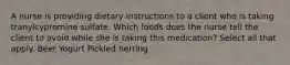 A nurse is providing dietary instructions to a client who is taking tranylcypromine sulfate. Which foods does the nurse tell the client to avoid while she is taking this medication? Select all that apply. Beer Yogurt Pickled herring