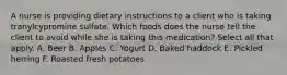 A nurse is providing dietary instructions to a client who is taking tranylcypromine sulfate. Which foods does the nurse tell the client to avoid while she is taking this medication? Select all that apply. A. Beer B. Apples C. Yogurt D. Baked haddock E. Pickled herring F. Roasted fresh potatoes