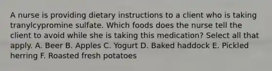 A nurse is providing dietary instructions to a client who is taking tranylcypromine sulfate. Which foods does the nurse tell the client to avoid while she is taking this medication? Select all that apply. A. Beer B. Apples C. Yogurt D. Baked haddock E. Pickled herring F. Roasted fresh potatoes