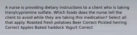 A nurse is providing dietary instructions to a client who is taking tranylcypromine sulfate. Which foods does the nurse tell the client to avoid while they are taking this medication? Select all that apply. Roasted fresh potatoes Beer Correct Pickled herring Correct Apples Baked haddock Yogurt Correct