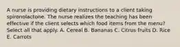 A nurse is providing dietary instructions to a client taking spironolactone. The nurse realizes the teaching has been effective if the client selects which food items from the menu? Select all that apply. A. Cereal B. Bananas C. Citrus fruits D. Rice E. Carrots