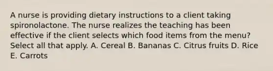 A nurse is providing dietary instructions to a client taking spironolactone. The nurse realizes the teaching has been effective if the client selects which food items from the menu? Select all that apply. A. Cereal B. Bananas C. Citrus fruits D. Rice E. Carrots