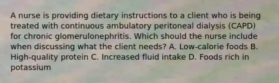 A nurse is providing dietary instructions to a client who is being treated with continuous ambulatory peritoneal dialysis (CAPD) for chronic glomerulonephritis. Which should the nurse include when discussing what the client needs? A. Low-calorie foods B. High-quality protein C. Increased fluid intake D. Foods rich in potassium