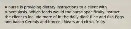 A nurse is providing dietary instructions to a client with tuberculosis. Which foods would the nurse specifically instruct the client to include more of in the daily diet? Rice and fish Eggs and bacon Cereals and broccoli Meats and citrus fruits