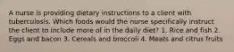 A nurse is providing dietary instructions to a client with tuberculosis. Which foods would the nurse specifically instruct the client to include more of in the daily diet? 1. Rice and fish 2. Eggs and bacon 3. Cereals and broccoli 4. Meats and citrus fruits