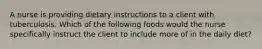 A nurse is providing dietary instructions to a client with tuberculosis. Which of the following foods would the nurse specifically instruct the client to include more of in the daily diet?