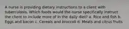 A nurse is providing dietary instructions to a client with tuberculosis. Which foods would the nurse specifically instruct the client to include more of in the daily diet? a. Rice and fish b. Eggs and bacon c. Cereals and broccoli d. Meats and citrus fruits