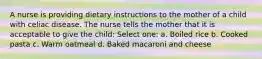 A nurse is providing dietary instructions to the mother of a child with celiac disease. The nurse tells the mother that it is acceptable to give the child: Select one: a. Boiled rice b. Cooked pasta c. Warm oatmeal d. Baked macaroni and cheese