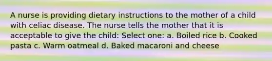 A nurse is providing dietary instructions to the mother of a child with celiac disease. The nurse tells the mother that it is acceptable to give the child: Select one: a. Boiled rice b. Cooked pasta c. Warm oatmeal d. Baked macaroni and cheese