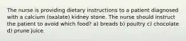 The nurse is providing dietary instructions to a patient diagnosed with a calcium (oxalate) kidney stone. The nurse should instruct the patient to avoid which food? a) breads b) poultry c) chocolate d) prune juice